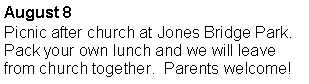 Text Box: August 8Picnic after church at Jones Bridge Park.  Pack your own lunch and we will leave from church together.  Parents welcome!