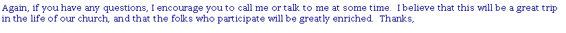 Text Box: Again, if you have any questions, I encourage you to call me or talk to me at some time.&nbsp; I believe that this will be a great trip in the life of our church, and that the folks who participate will be greatly enriched.&nbsp; Thanks,