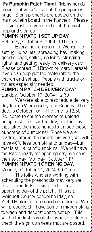 Text Box: It�s Pumpkin Patch Time!  �Many hands make light work� - even if the pumpkin is huge!  Sign up sheets are posted on the main bulletin board in the Narthex.  Please consider where you can be of the most help and sign up. PUMPKIN PATCH SET UP DAY:  Saturday, October 9, 2004  10:00 a.m.	Everyone come join in! We will be setting up pallets, spreading hay, making goodie bags, setting up tents, stringing lights, and getting ready for delivery day.  Please contact Bill Brown or Marc Karasek if you can help get the materials to the church and set up.  People with trucks or trailers especially needed.PUMPKIN PATCH DELIVERY DAY:  Sunday, October 10, 2004  12:30	We were able to reschedule delivery day from a Wednesday to a Sunday. The date is October 10th.  The time is 12:30.  So, come to church dressed to unload pumpkins! This is a fun day, but the day that takes the most hands to unload those hundreds of pumpkins!  Since we are starting later in the month this year, we will have 40% less pumpkins to unload�but that is still a lot of pumpkins!  We will have the Patch ready for opening day, which is the next day, Monday, October 11th.PUMPKIN PATCH OPENING DAY:  Monday, October 11, 2004  9:00 a.m.	The folks who are working with scheduling the preschools may very well have some kids coming on the first operating day of the patch.  This is a Gwinnett County school holiday, so YOUTH plan to come and earn hours!  We will probably still have some mini-pumpkins to wash and decorations to set up.  This will be the first day of shift work, so please check the sign up sheets that are posted.  
